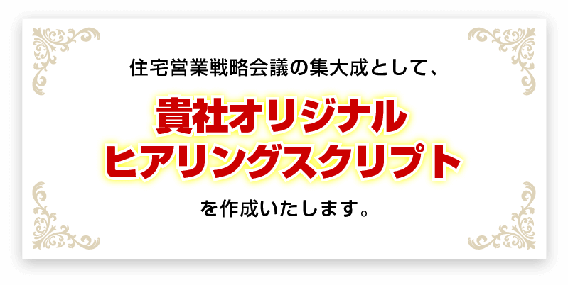 住宅営業戦略会議の集大成として、貴社オリジナルヒアリングスクリプトを作成いたします。