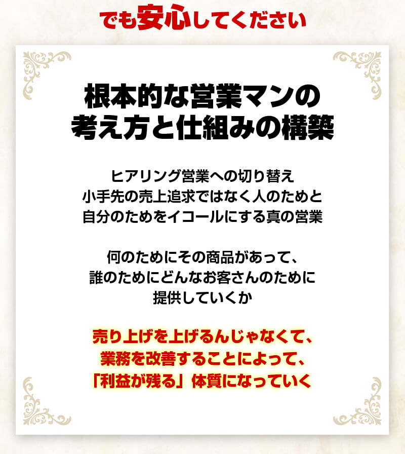 【根本的な営業マンの考え方と仕組みの構築】ヒアリング営業への切り替え小手先の売上追求ではなく人のためと自分のためをイコールにする真の営業。何のためにその商品があって、誰のためにどんなお客さんのために提供していくか。売り上げを上げるんじゃなくて、業務を改善することによって、「利益が残る」体質になっていく