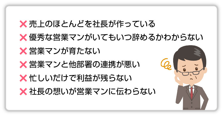 【×】売上のほとんどを社長が作っている【×】優秀な営業マンがいてもいつ辞めるかわからない【×】営業マンが育たない【×】営業マンと他部署の連携が悪い【×】忙しいだけで利益が残らない【×】社長の想いが営業マンに伝わらない